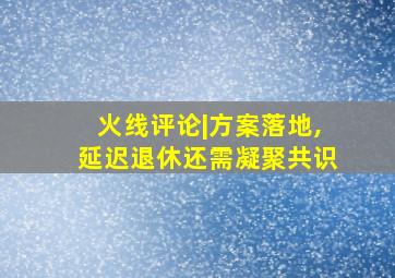 火线评论|方案落地,延迟退休还需凝聚共识